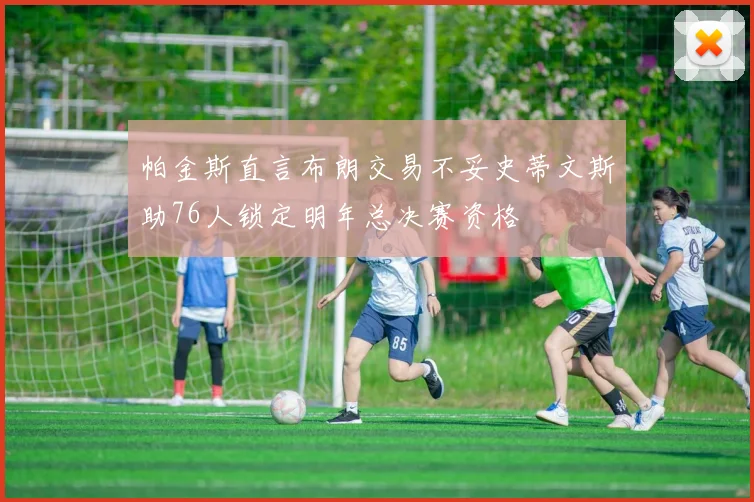 帕金斯直言布朗交易不妥史蒂文斯助76人锁定明年总决赛资格