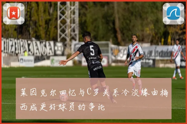 莱因克尔回忆与C罗关系冷淡缘由梅西成更好球员的争论