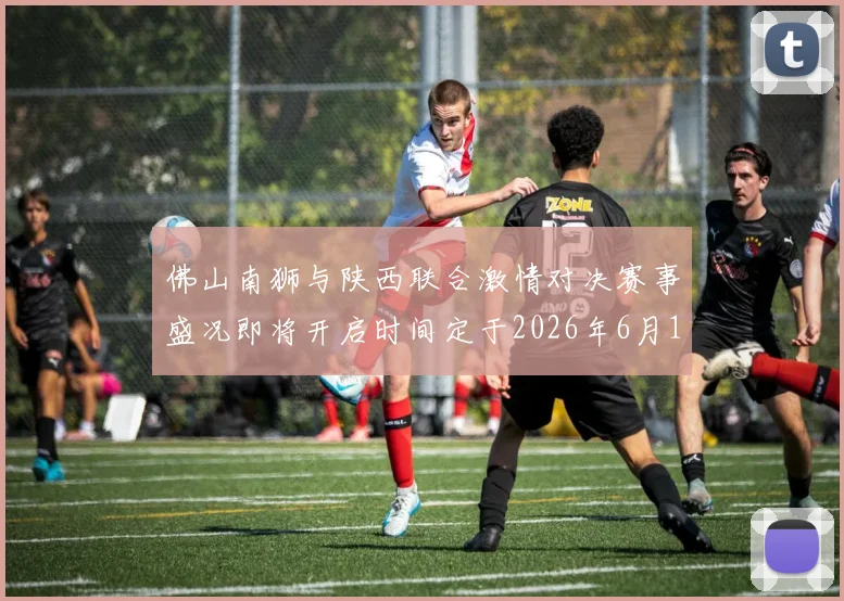 佛山南狮与陕西联合激情对决赛事盛况即将开启时间定于2026年6月14日周日晚上七点半