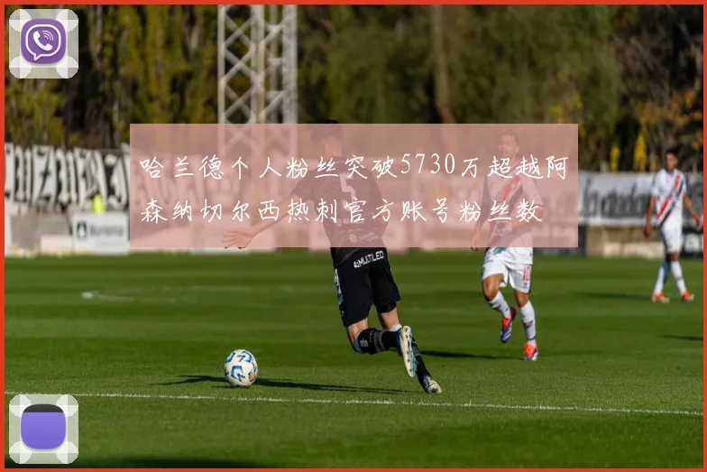 哈兰德个人粉丝突破5730万超越阿森纳切尔西热刺官方账号粉丝数