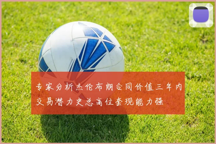 专家分析杰伦布朗合同价值三年内交易潜力史总高位套现能力强