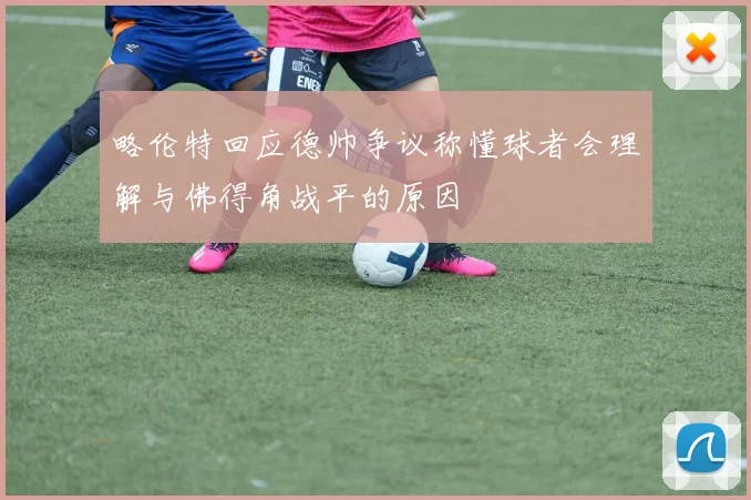 略伦特回应德帅争议称懂球者会理解与佛得角战平的原因