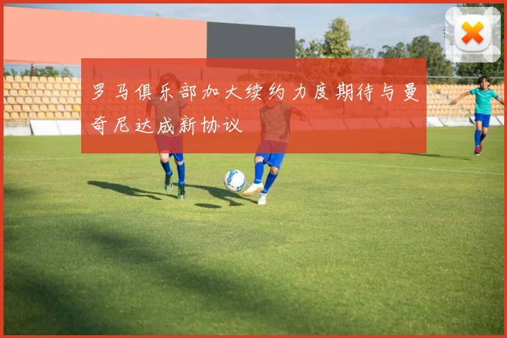 罗马俱乐部加大续约力度期待与曼奇尼达成新协议