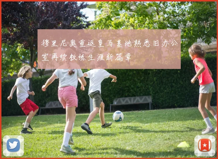 穆里尼奥重返皇马基地熟悉旧办公室再续教练生涯新篇章